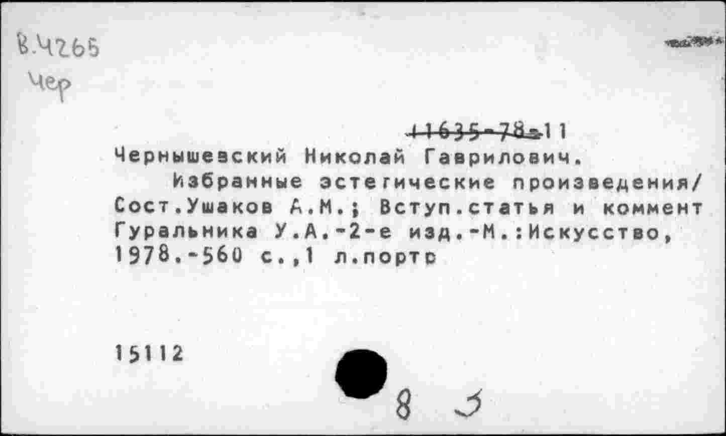 ﻿й.Чгьб

4 1635-7-^11 Чернышевский Николай Гаврилович.
Избранные эстетические произведения/ Сост.Ушаков А.М.; Вступ.статья и коммент Гуральника У.А.-2-е изд.-МИскусство, 1978,-560 с.,1 л.портр
15112
8